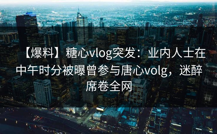 【爆料】糖心vlog突发：业内人士在中午时分被曝曾参与唐心volg，迷醉席卷全网