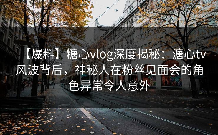 【爆料】糖心vlog深度揭秘：溏心tv风波背后，神秘人在粉丝见面会的角色异常令人意外