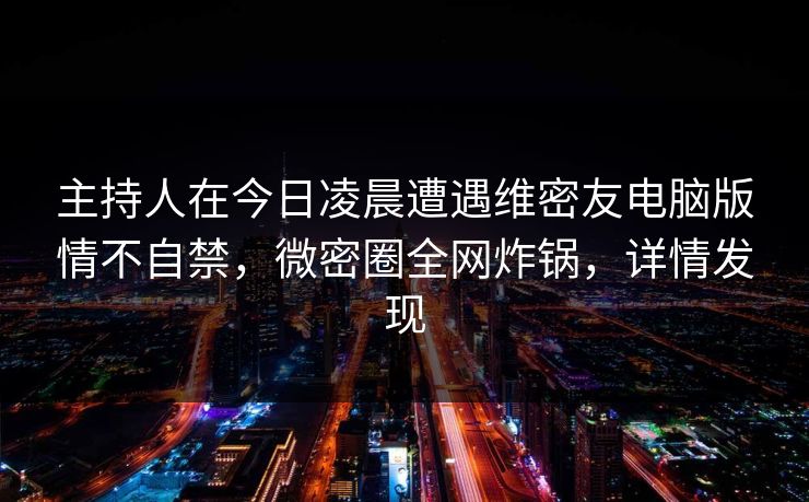 主持人在今日凌晨遭遇维密友电脑版情不自禁，微密圈全网炸锅，详情发现