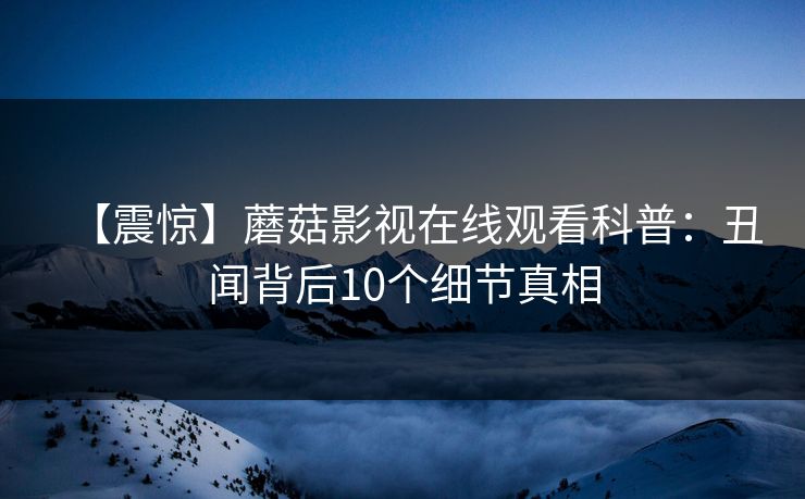 【震惊】蘑菇影视在线观看科普：丑闻背后10个细节真相