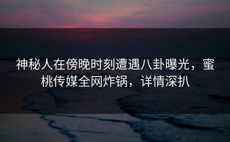 神秘人在傍晚时刻遭遇八卦曝光，蜜桃传媒全网炸锅，详情深扒