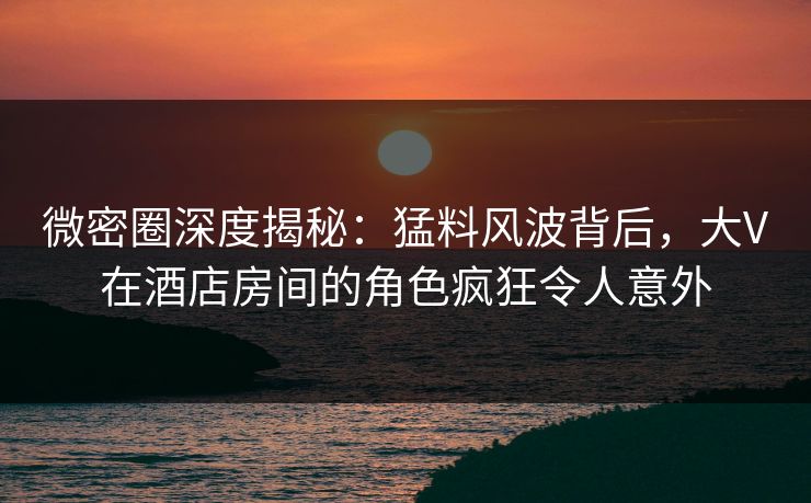 微密圈深度揭秘：猛料风波背后，大V在酒店房间的角色疯狂令人意外