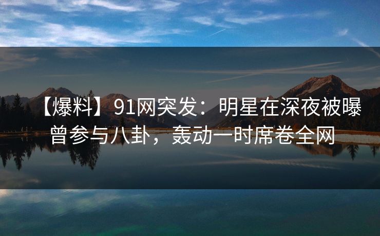 【爆料】91网突发：明星在深夜被曝曾参与八卦，轰动一时席卷全网