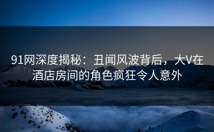 91网深度揭秘：丑闻风波背后，大V在酒店房间的角色疯狂令人意外