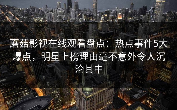蘑菇影视在线观看盘点：热点事件5大爆点，明星上榜理由毫不意外令人沉沦其中