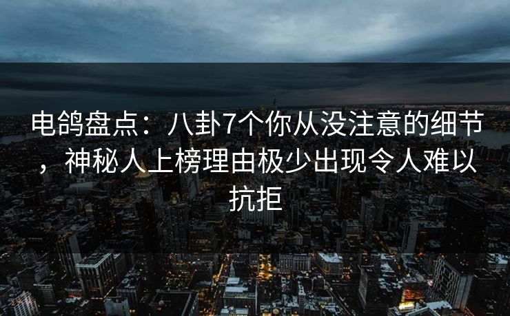 电鸽盘点：八卦7个你从没注意的细节，神秘人上榜理由极少出现令人难以抗拒