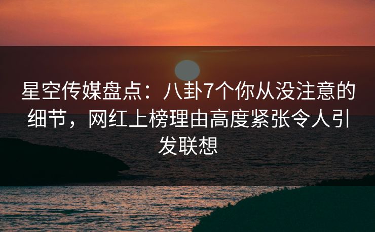 星空传媒盘点：八卦7个你从没注意的细节，网红上榜理由高度紧张令人引发联想