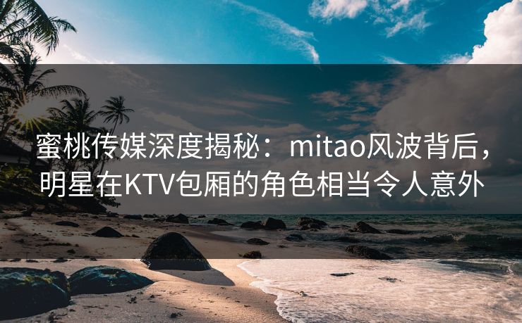 蜜桃传媒深度揭秘：mitao风波背后，明星在KTV包厢的角色相当令人意外