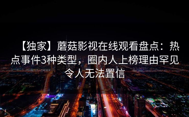 【独家】蘑菇影视在线观看盘点：热点事件3种类型，圈内人上榜理由罕见令人无法置信