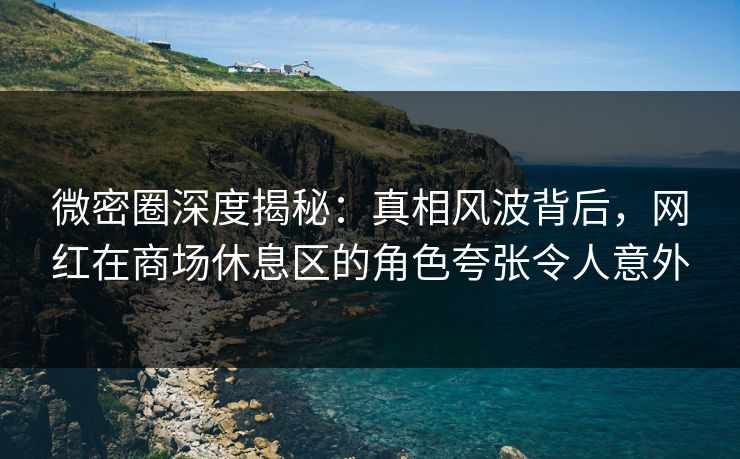 微密圈深度揭秘：真相风波背后，网红在商场休息区的角色夸张令人意外