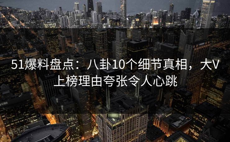 51爆料盘点：八卦10个细节真相，大V上榜理由夸张令人心跳
