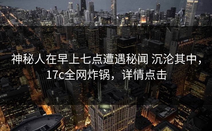 神秘人在早上七点遭遇秘闻 沉沦其中，17c全网炸锅，详情点击
