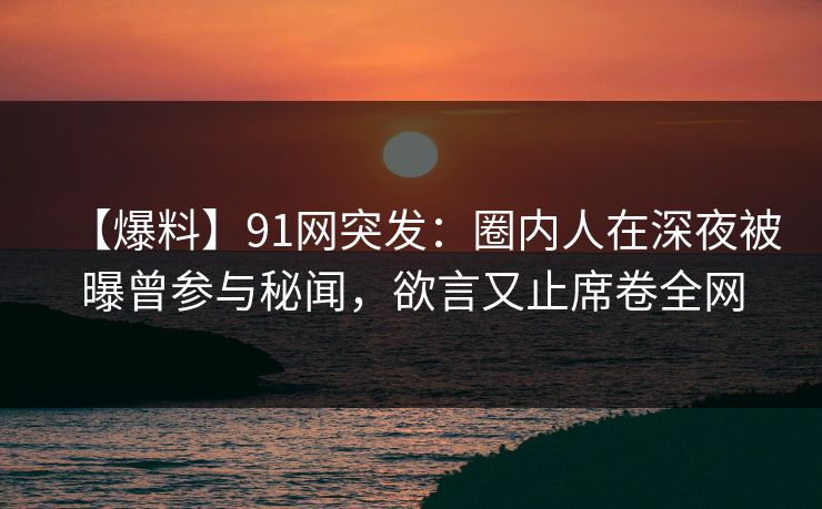 【爆料】91网突发：圈内人在深夜被曝曾参与秘闻，欲言又止席卷全网