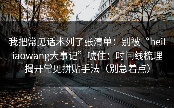 我把常见话术列了张清单：别被“heiliaowang大事记”唬住：时间线梳理揭开常见拼贴手法（别急着点）