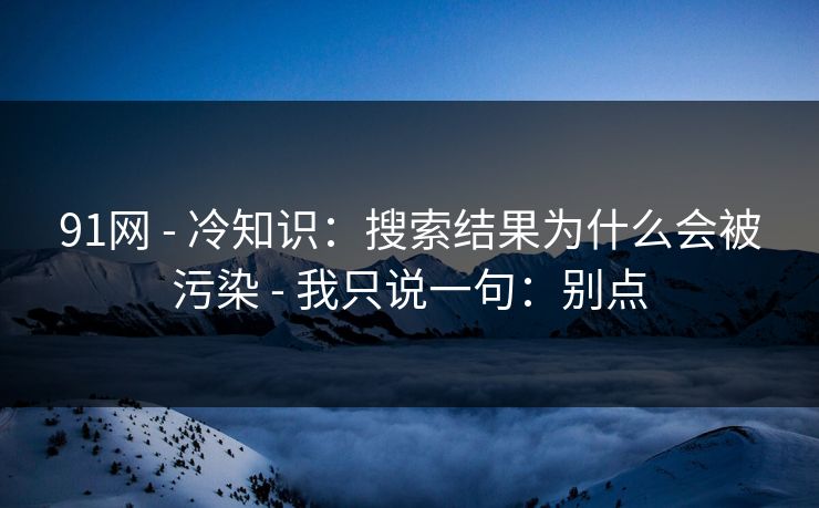 91网 - 冷知识：搜索结果为什么会被污染 - 我只说一句：别点