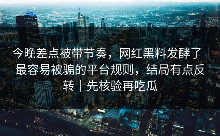 今晚差点被带节奏，网红黑料发酵了｜最容易被骗的平台规则，结局有点反转｜先核验再吃瓜