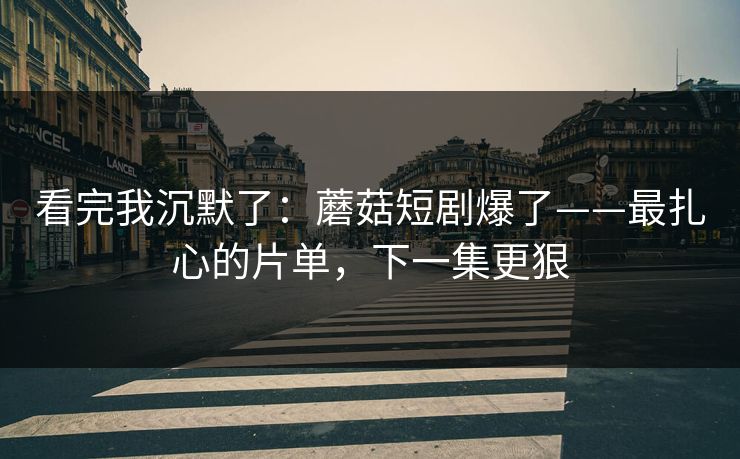 看完我沉默了：蘑菇短剧爆了——最扎心的片单，下一集更狠