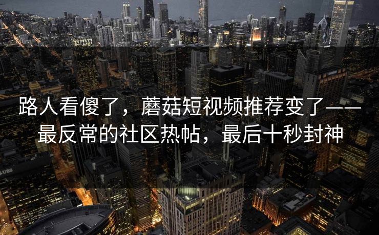 路人看傻了，蘑菇短视频推荐变了——最反常的社区热帖，最后十秒封神