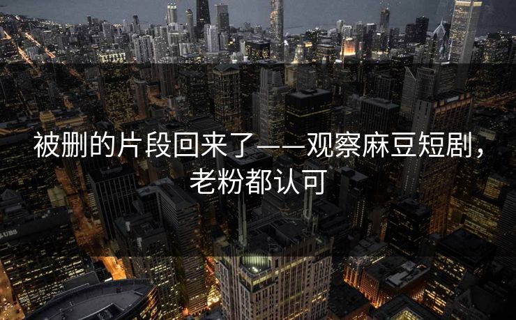 被删的片段回来了——观察麻豆短剧，老粉都认可