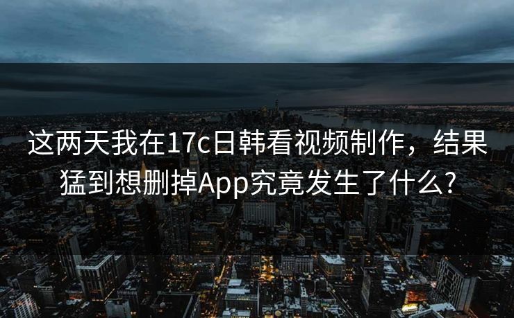 这两天我在17c日韩看视频制作，结果猛到想删掉App究竟发生了什么?