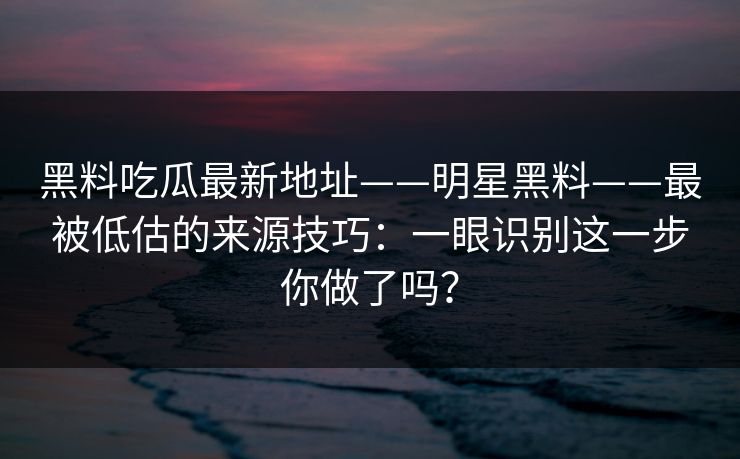 黑料吃瓜最新地址——明星黑料——最被低估的来源技巧：一眼识别这一步你做了吗？