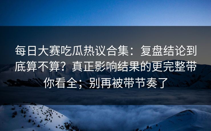 每日大赛吃瓜热议合集：复盘结论到底算不算？真正影响结果的更完整带你看全；别再被带节奏了