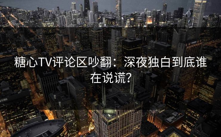 糖心TV评论区吵翻：深夜独白到底谁在说谎？