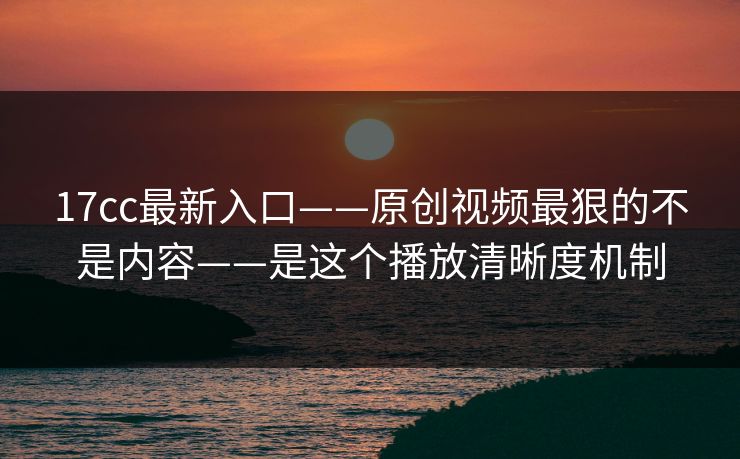 17cc最新入口——原创视频最狠的不是内容——是这个播放清晰度机制
