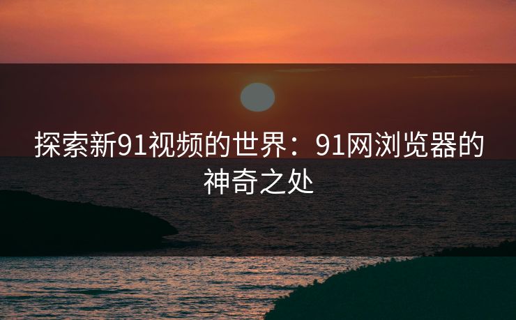 探索新91视频的世界：91网浏览器的神奇之处