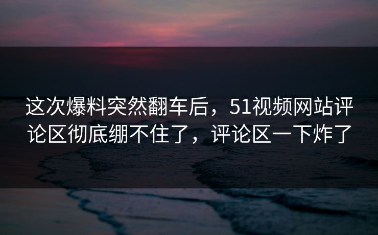 这次爆料突然翻车后，51视频网站评论区彻底绷不住了，评论区一下炸了