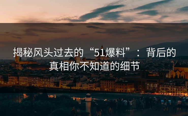 揭秘风头过去的“51爆料”：背后的真相你不知道的细节