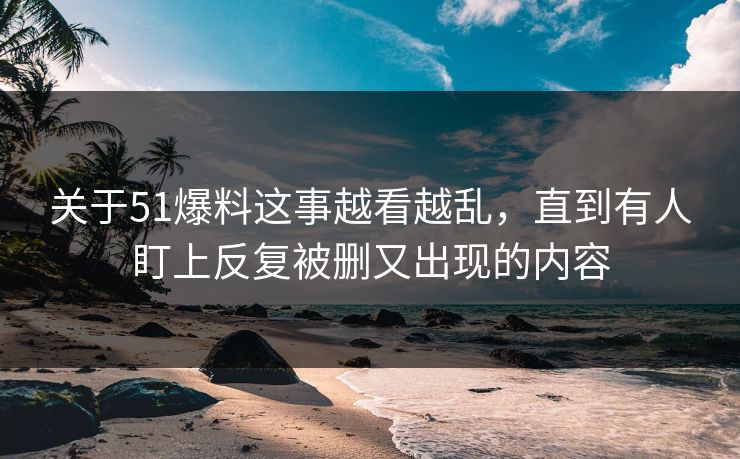 关于51爆料这事越看越乱，直到有人盯上反复被删又出现的内容
