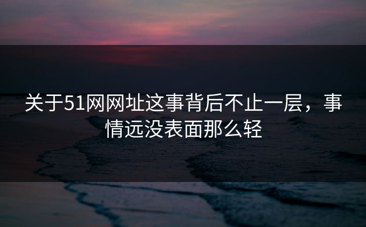 关于51网网址这事背后不止一层，事情远没表面那么轻