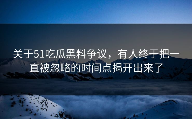 关于51吃瓜黑料争议，有人终于把一直被忽略的时间点揭开出来了