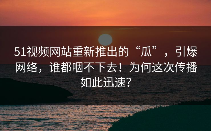 51视频网站重新推出的“瓜”，引爆网络，谁都咽不下去！为何这次传播如此迅速？