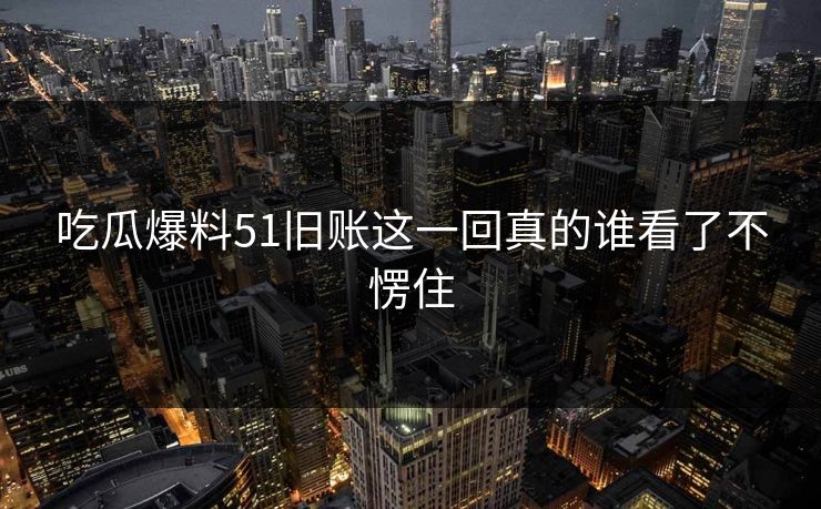 吃瓜爆料51旧账这一回真的谁看了不愣住